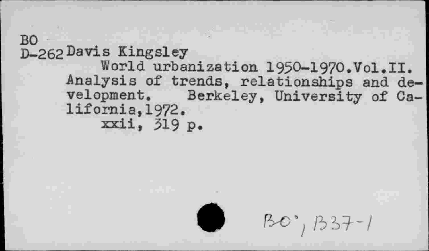 ﻿BO
D-262Davis Kingsley-
World urbanization i95O-i97o.Vol.II.
Analysis of trends, relationships and development. Berkeley, University of Calif ornia, 1972.
xxii, 519 p.
